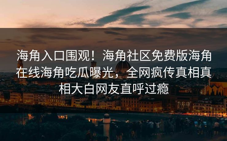 海角入口围观！海角社区免费版海角在线海角吃瓜曝光，全网疯传真相真相大白网友直呼过瘾