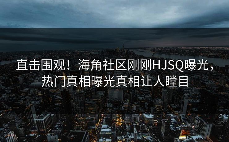 直击围观！海角社区刚刚HJSQ曝光，热门真相曝光真相让人瞠目