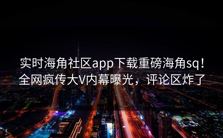 实时海角社区app下载重磅海角sq！全网疯传大V内幕曝光，评论区炸了
