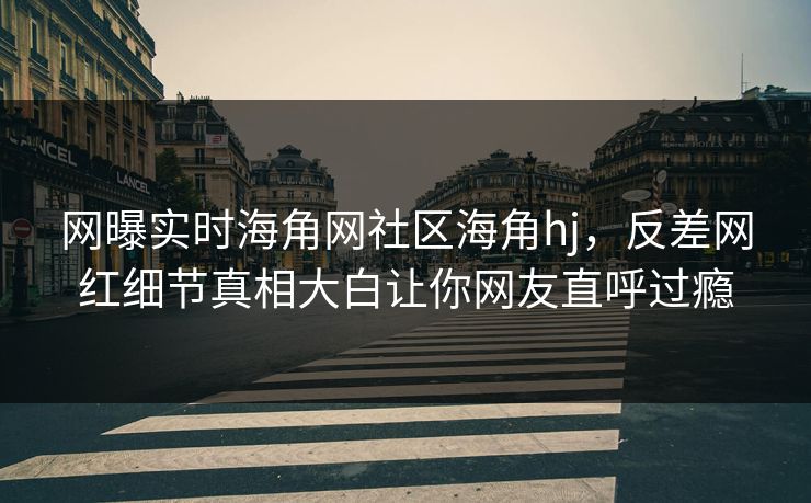 网曝实时海角网社区海角hj，反差网红细节真相大白让你网友直呼过瘾