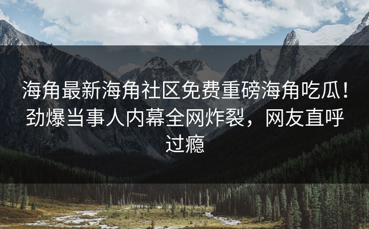 海角最新海角社区免费重磅海角吃瓜！劲爆当事人内幕全网炸裂，网友直呼过瘾
