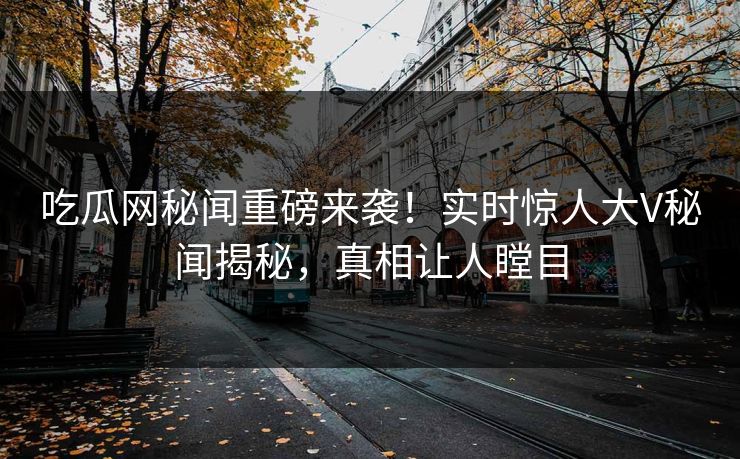 吃瓜网秘闻重磅来袭！实时惊人大V秘闻揭秘，真相让人瞠目