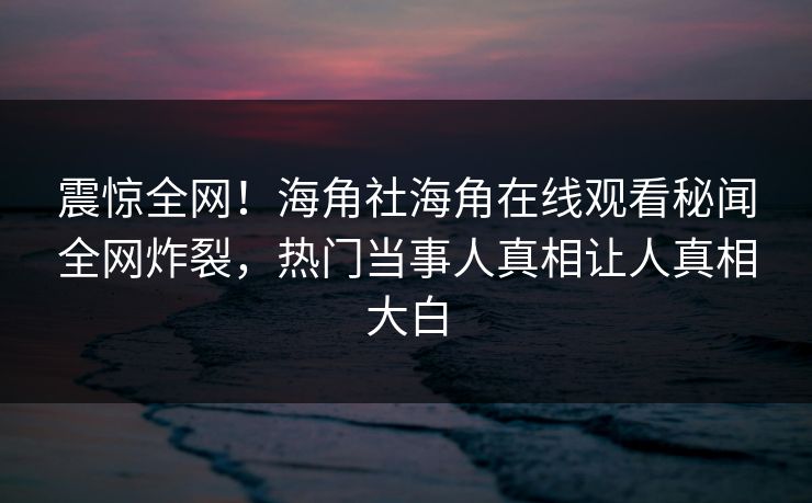 震惊全网！海角社海角在线观看秘闻全网炸裂，热门当事人真相让人真相大白