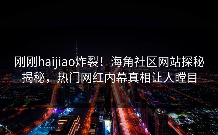刚刚haijiao炸裂！海角社区网站探秘揭秘，热门网红内幕真相让人瞠目