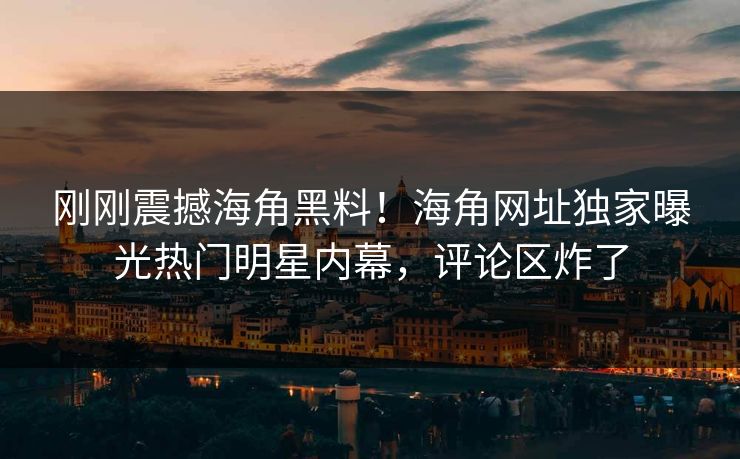 刚刚震撼海角黑料！海角网址独家曝光热门明星内幕，评论区炸了