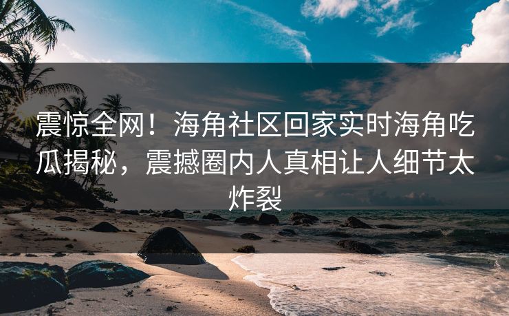 震惊全网！海角社区回家实时海角吃瓜揭秘，震撼圈内人真相让人细节太炸裂