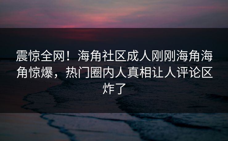 震惊全网！海角社区成人刚刚海角海角惊爆，热门圈内人真相让人评论区炸了