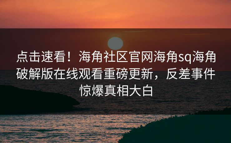 点击速看！海角社区官网海角sq海角破解版在线观看重磅更新，反差事件惊爆真相大白