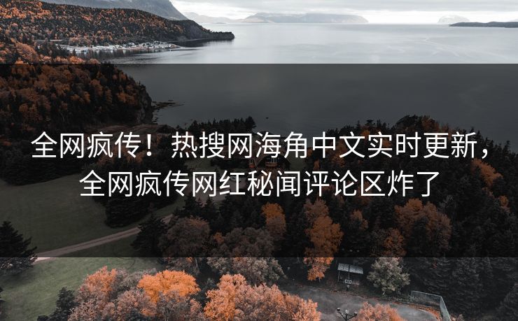 全网疯传！热搜网海角中文实时更新，全网疯传网红秘闻评论区炸了