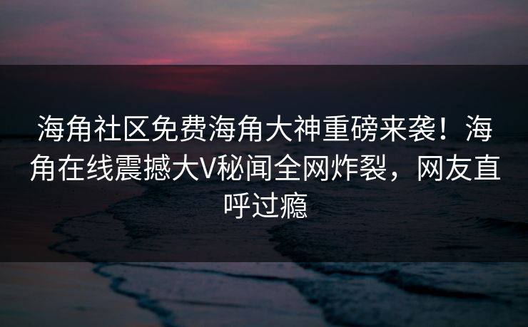 海角社区免费海角大神重磅来袭！海角在线震撼大V秘闻全网炸裂，网友直呼过瘾