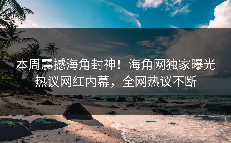 本周震撼海角封神！海角网独家曝光热议网红内幕，全网热议不断