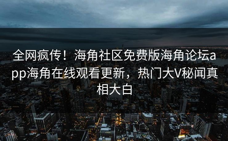 全网疯传！海角社区免费版海角论坛app海角在线观看更新，热门大V秘闻真相大白