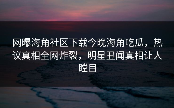 网曝海角社区下载今晚海角吃瓜，热议真相全网炸裂，明星丑闻真相让人瞠目