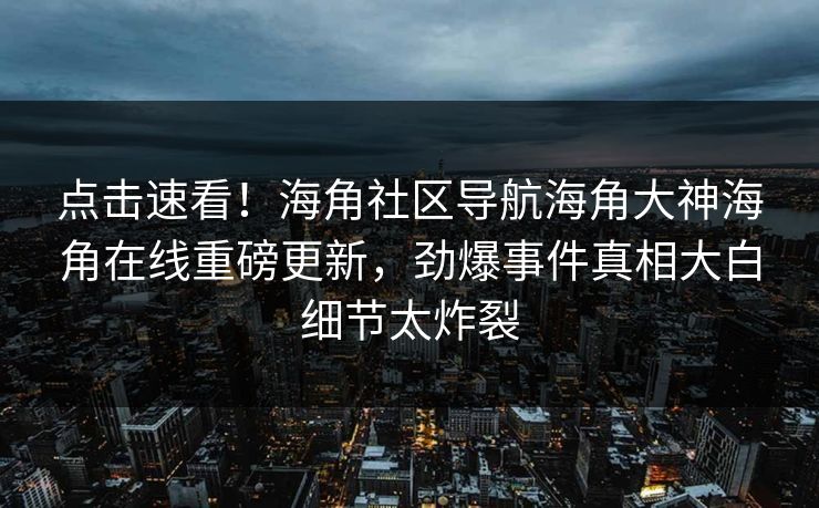 点击速看！海角社区导航海角大神海角在线重磅更新，劲爆事件真相大白细节太炸裂
