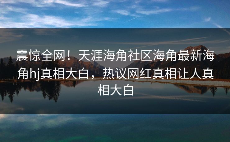 震惊全网！天涯海角社区海角最新海角hj真相大白，热议网红真相让人真相大白