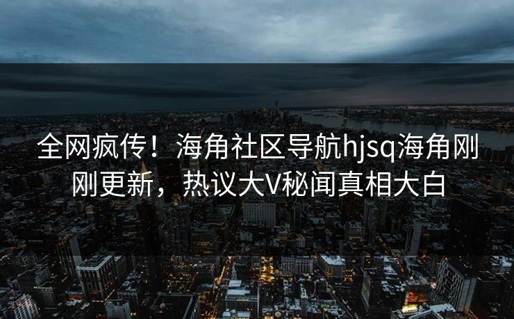 全网疯传！海角社区导航hjsq海角刚刚更新，热议大V秘闻真相大白