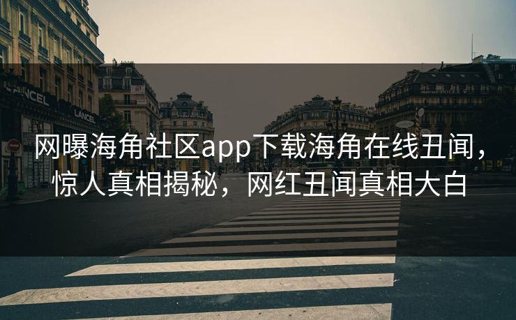 网曝海角社区app下载海角在线丑闻，惊人真相揭秘，网红丑闻真相大白