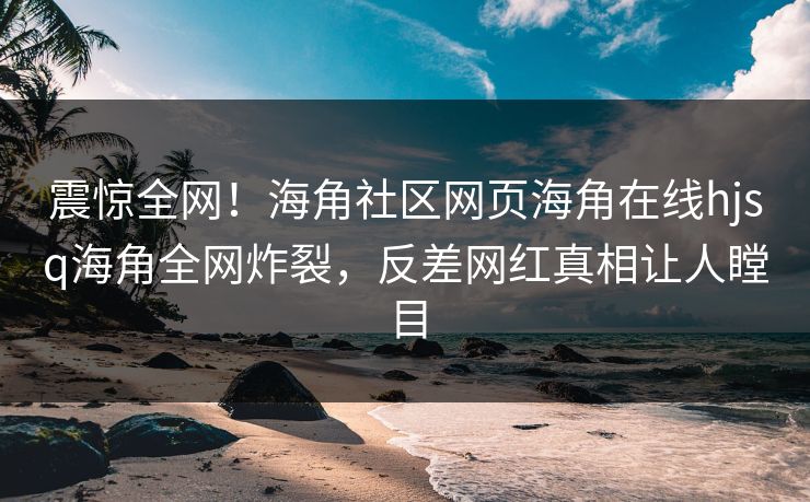 震惊全网！海角社区网页海角在线hjsq海角全网炸裂，反差网红真相让人瞠目