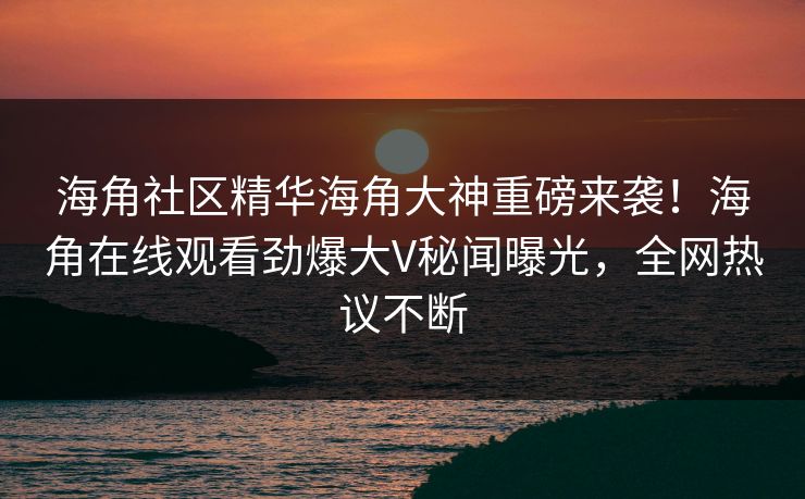 海角社区精华海角大神重磅来袭！海角在线观看劲爆大V秘闻曝光，全网热议不断