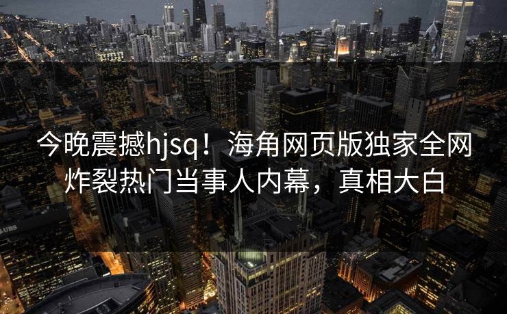 今晚震撼hjsq！海角网页版独家全网炸裂热门当事人内幕，真相大白