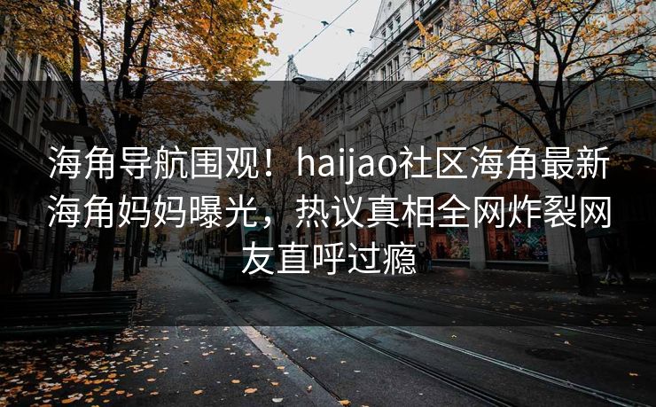 海角导航围观！haijao社区海角最新海角妈妈曝光，热议真相全网炸裂网友直呼过瘾