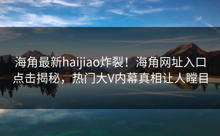海角最新haijiao炸裂！海角网址入口点击揭秘，热门大V内幕真相让人瞠目