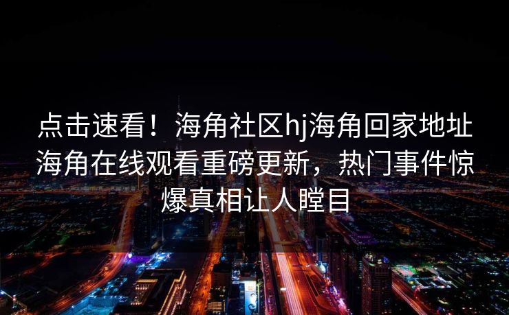 点击速看！海角社区hj海角回家地址海角在线观看重磅更新，热门事件惊爆真相让人瞠目