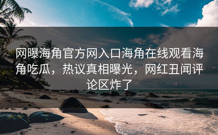 网曝海角官方网入口海角在线观看海角吃瓜，热议真相曝光，网红丑闻评论区炸了