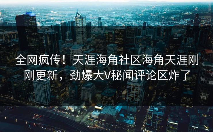全网疯传！天涯海角社区海角天涯刚刚更新，劲爆大V秘闻评论区炸了