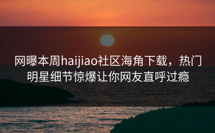 网曝本周haijiao社区海角下载，热门明星细节惊爆让你网友直呼过瘾
