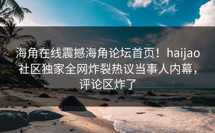 海角在线震撼海角论坛首页！haijao社区独家全网炸裂热议当事人内幕，评论区炸了