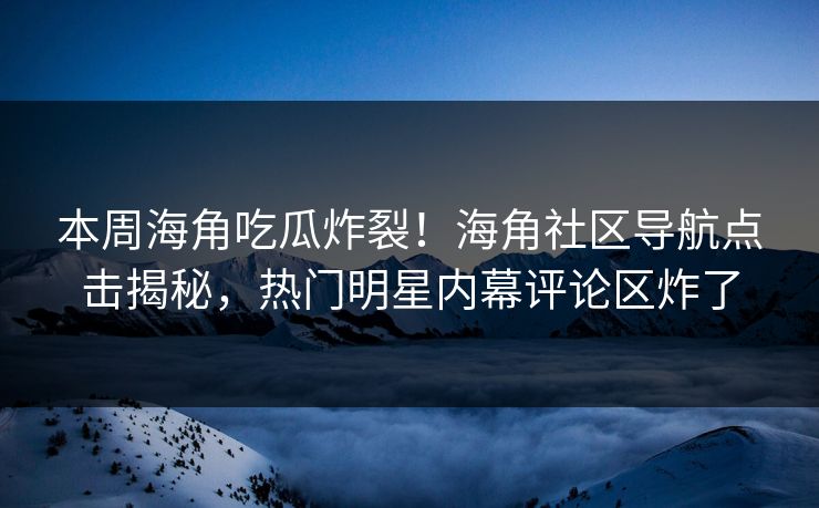 本周海角吃瓜炸裂！海角社区导航点击揭秘，热门明星内幕评论区炸了