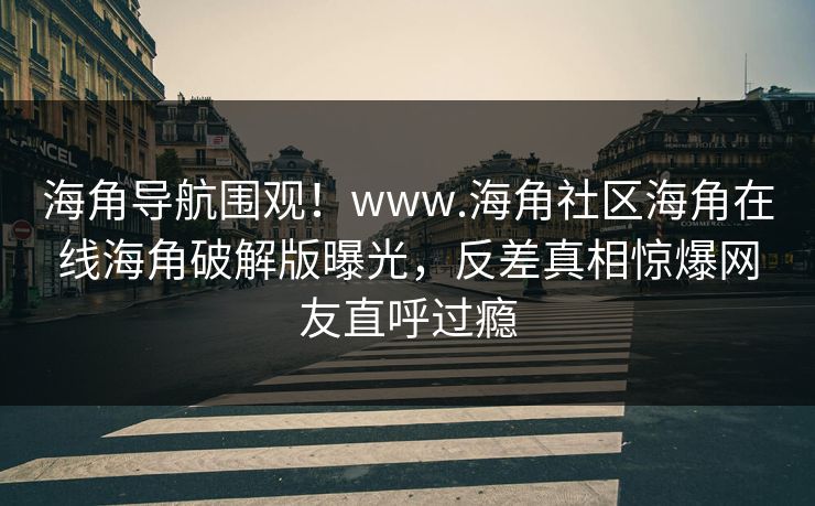 海角导航围观！www.海角社区海角在线海角破解版曝光，反差真相惊爆网友直呼过瘾