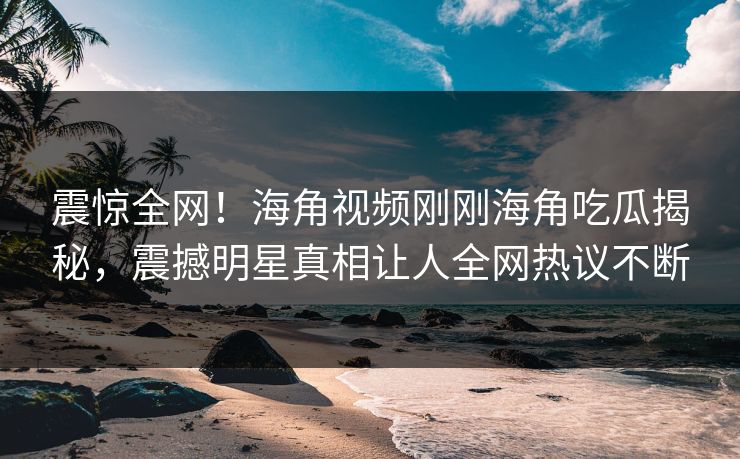 震惊全网！海角视频刚刚海角吃瓜揭秘，震撼明星真相让人全网热议不断