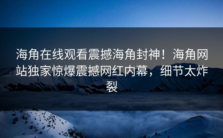 海角在线观看震撼海角封神！海角网站独家惊爆震撼网红内幕，细节太炸裂