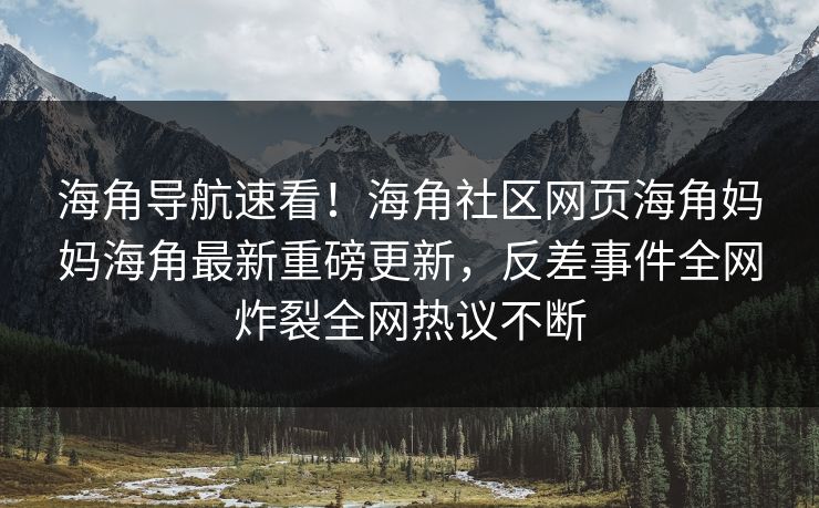 海角导航速看！海角社区网页海角妈妈海角最新重磅更新，反差事件全网炸裂全网热议不断