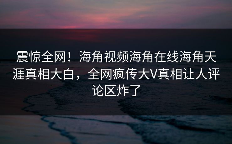 震惊全网！海角视频海角在线海角天涯真相大白，全网疯传大V真相让人评论区炸了