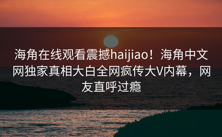 海角在线观看震撼haijiao！海角中文网独家真相大白全网疯传大V内幕，网友直呼过瘾
