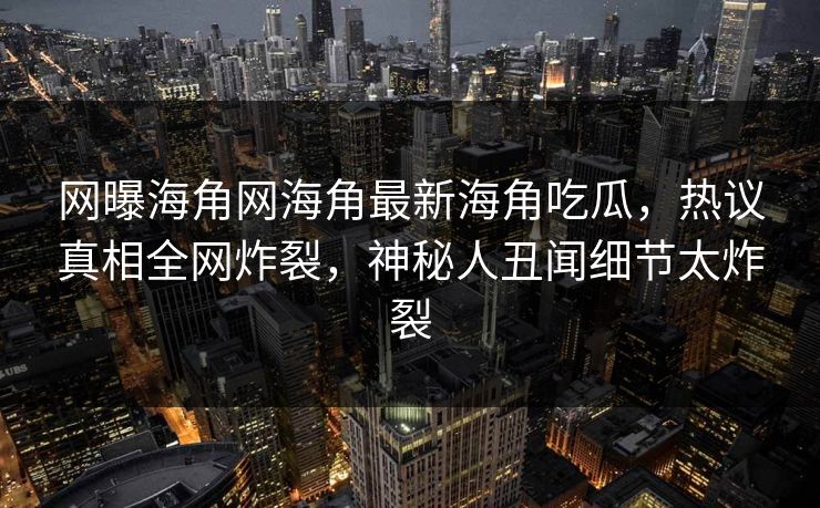 网曝海角网海角最新海角吃瓜，热议真相全网炸裂，神秘人丑闻细节太炸裂
