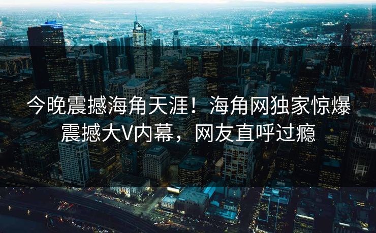 今晚震撼海角天涯！海角网独家惊爆震撼大V内幕，网友直呼过瘾