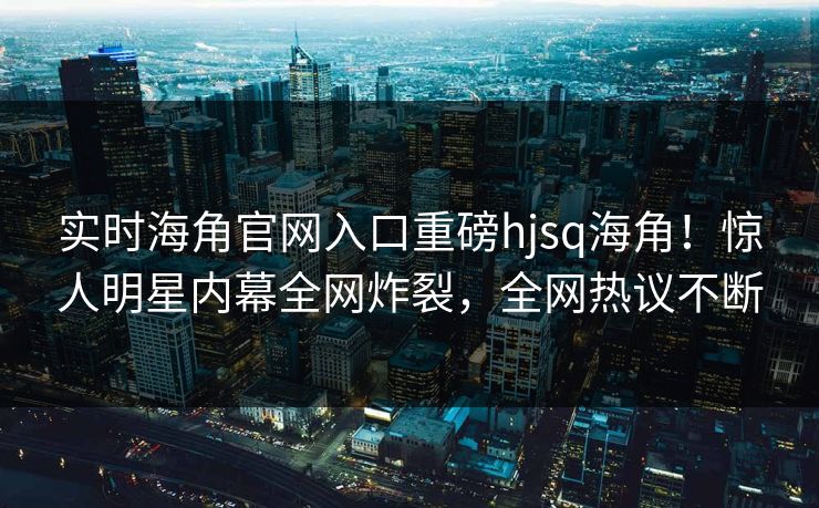实时海角官网入口重磅hjsq海角！惊人明星内幕全网炸裂，全网热议不断