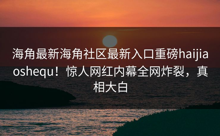 海角最新海角社区最新入口重磅haijiaoshequ！惊人网红内幕全网炸裂，真相大白