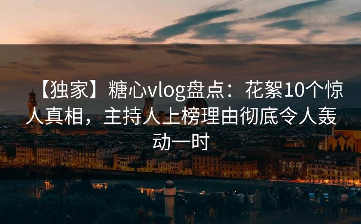 【独家】糖心vlog盘点：花絮10个惊人真相，主持人上榜理由彻底令人轰动一时