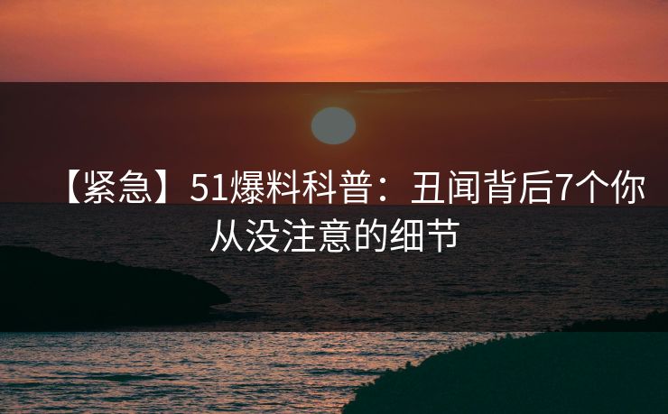 【紧急】51爆料科普：丑闻背后7个你从没注意的细节