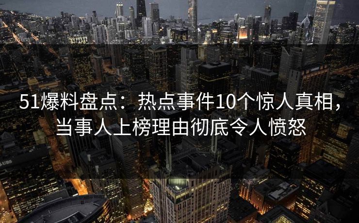 51爆料盘点：热点事件10个惊人真相，当事人上榜理由彻底令人愤怒
