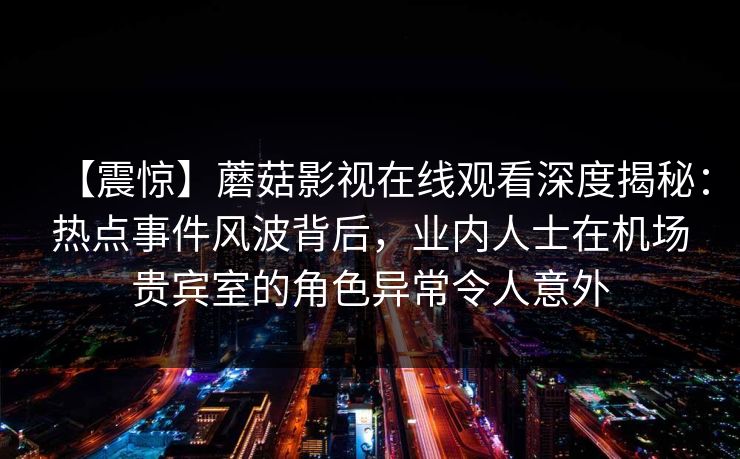 【震惊】蘑菇影视在线观看深度揭秘：热点事件风波背后，业内人士在机场贵宾室的角色异常令人意外