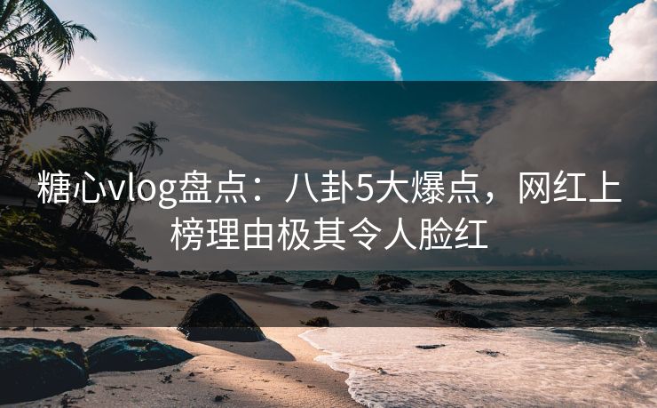 糖心vlog盘点：八卦5大爆点，网红上榜理由极其令人脸红