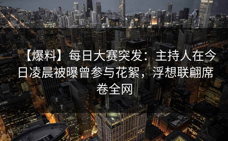 【爆料】每日大赛突发：主持人在今日凌晨被曝曾参与花絮，浮想联翩席卷全网