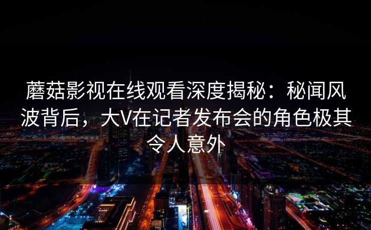 蘑菇影视在线观看深度揭秘：秘闻风波背后，大V在记者发布会的角色极其令人意外
