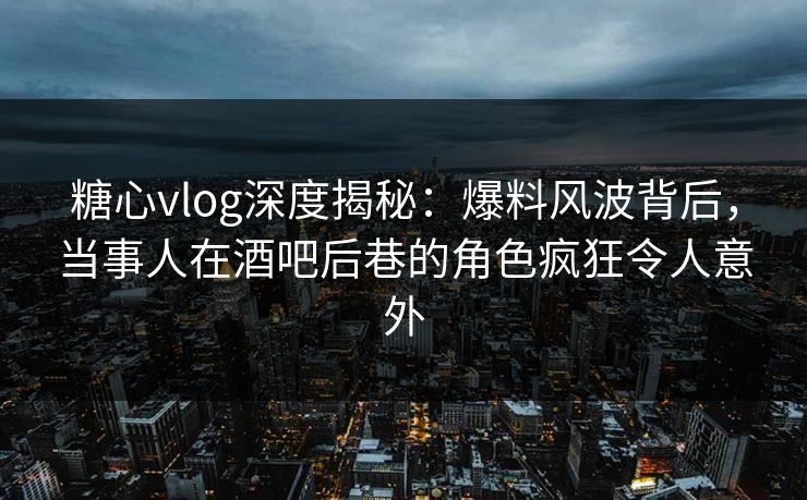 糖心vlog深度揭秘：爆料风波背后，当事人在酒吧后巷的角色疯狂令人意外